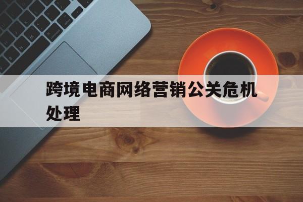 萍乡跨境电商网络营销公关危机处理的简单介绍