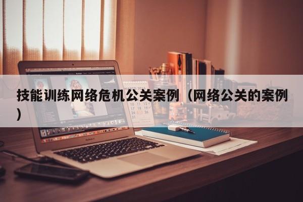 广汉技能训练网络危机公关案例（网络公关的案例）