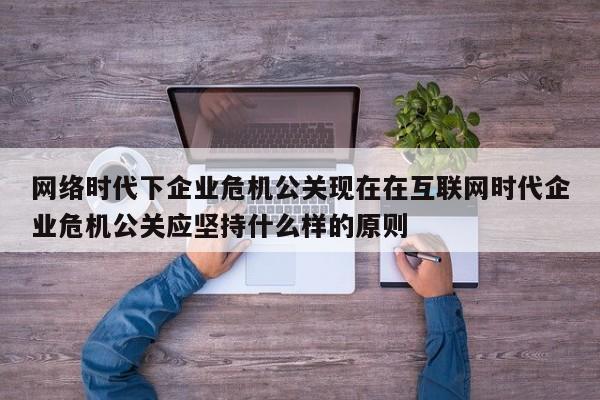 忻州网络时代下企业危机公关现在在互联网时代企业危机公关应坚持什么样的原则